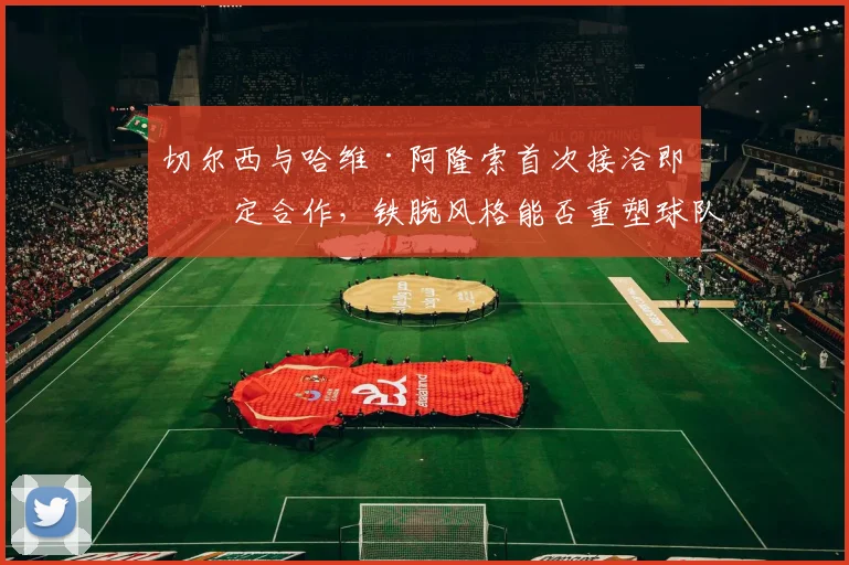 切尔西与哈维·阿隆索首次接洽即敲定合作,铁腕风格能否重塑球队纪律与战术体系?