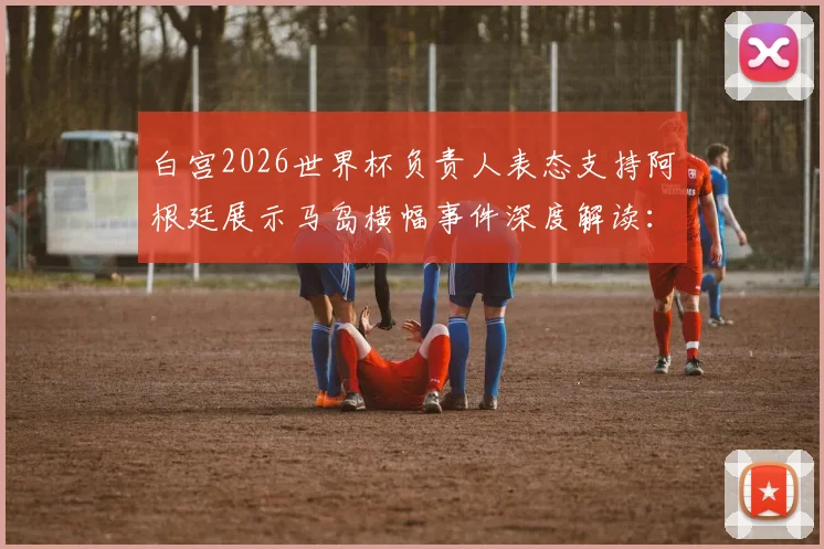 白宫2026世界杯负责人表态支持阿根廷展示马岛横幅事件深度解读：争议背后的大国博弈与体育政治边界
