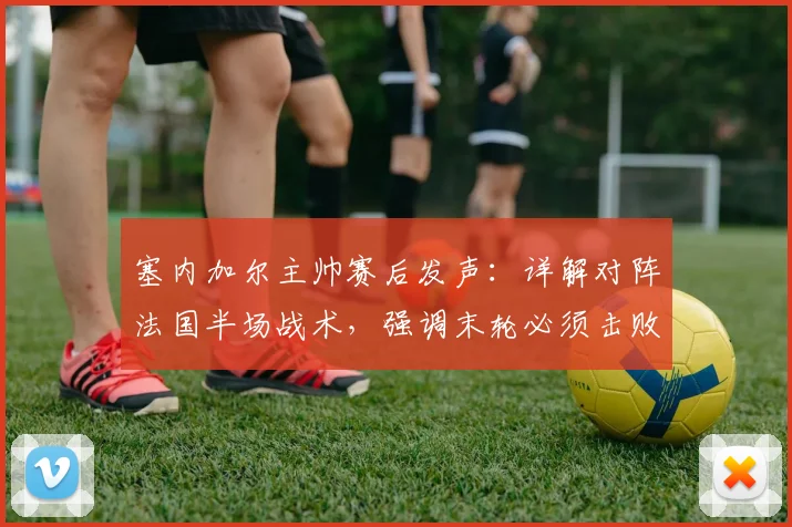 塞内加尔主帅赛后发声：详解对阵法国半场战术，强调末轮必须击败挪威出线，2026世界杯征程关键分析