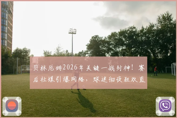 贝林厄姆2026年关键一战封神！赛后社媒引爆网络，球迷彻夜狂欢直呼不用上班