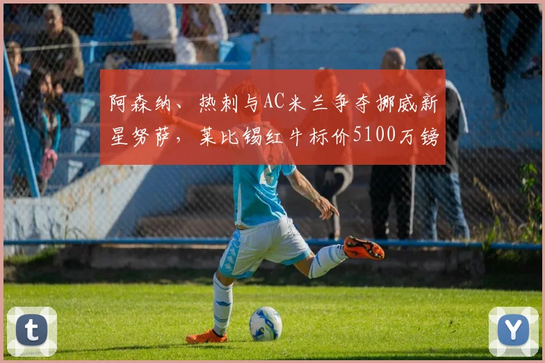 阿森纳、热刺与AC米兰争夺挪威新星努萨,莱比锡红牛标价5100万镑引关注:年轻边锋市场价值深度探讨