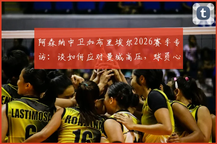 阿森纳中卫加布里埃尔2026赛季专访：谈如何应对曼城高压，球员心理调适与顶级对抗心得