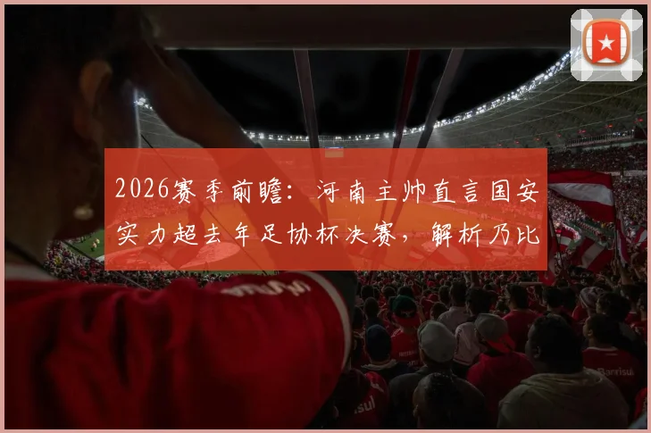 2026赛季前瞻：河南主帅直言国安实力超去年足协杯决赛，解析乃比江伤缺对双方攻防影响