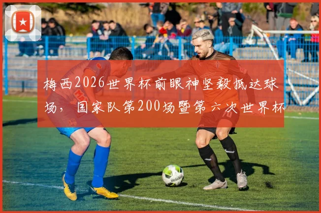 梅西2026世界杯前眼神坚毅抵达球场，国家队第200场暨第六次世界杯征程开启，阿根廷首战前瞻