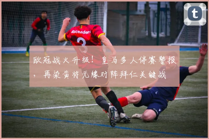 欧冠战火升级!皇马多人停赛警报,再染黄将无缘对阵拜仁关键战