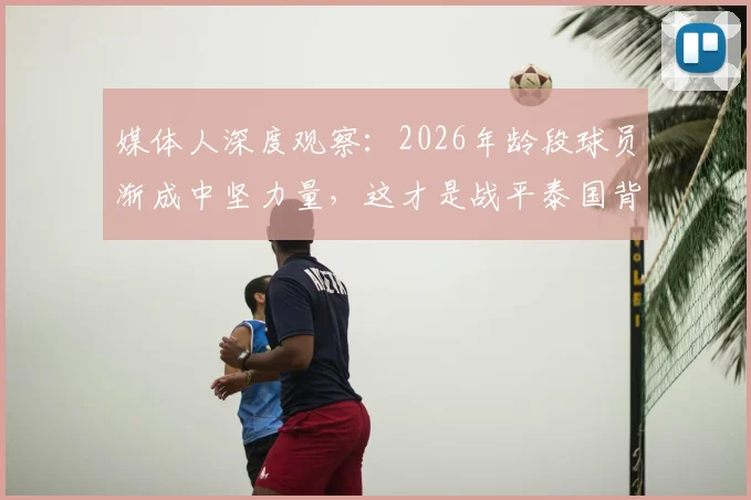 媒体人深度观察:2026年龄段球员渐成中坚力量,这才是战平泰国背后真正值得欣慰的点