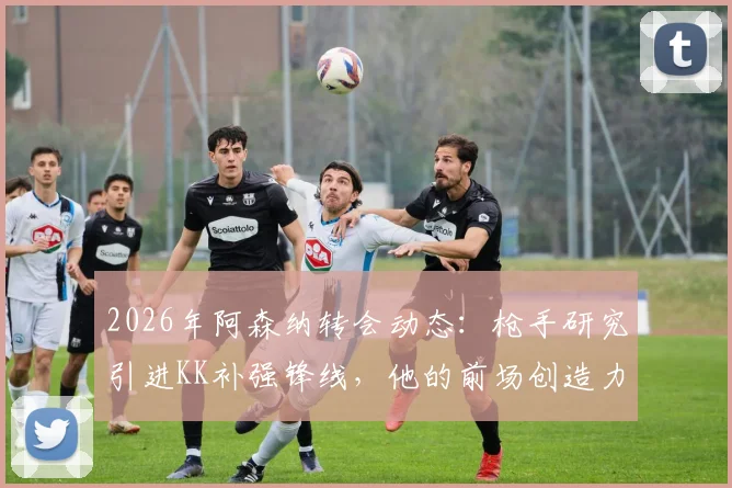 2026年阿森纳转会动态:枪手研究引进KK补强锋线,他的前场创造力真是解药吗?附球员深度分析