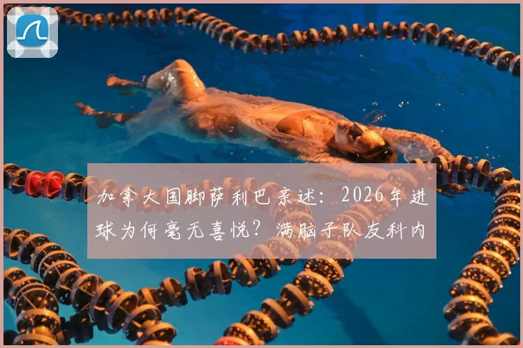 加拿大国脚萨利巴亲述:2026年进球为何毫无喜悦?满脑子队友科内的背后故事