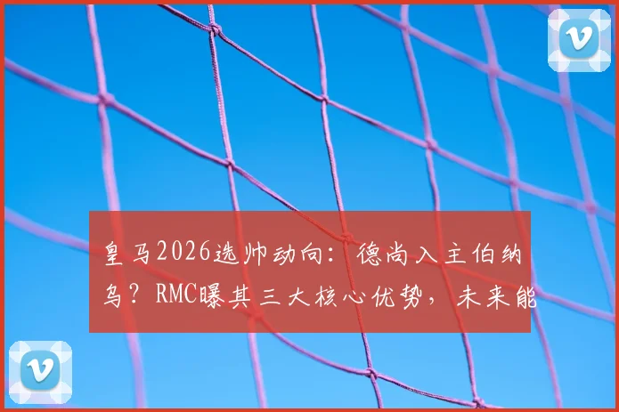 皇马2026选帅动向:德尚入主伯纳乌?RMC曝其三大核心优势,未来能否接替安帅引热议