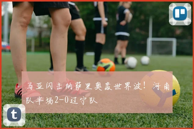 马亚闪击纳萨里奥轰世界波！河南队半场2-0辽宁队