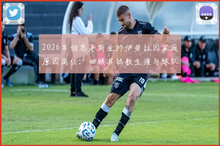 2026年伯恩茅斯主帅伊劳拉因家庭原因离任：回顾其执教生涯与球队未来主帅人选分析