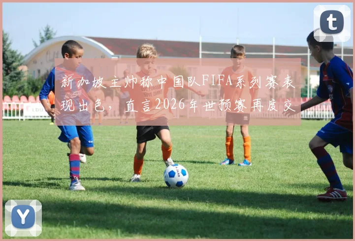新加坡主帅称中国队FIFA系列赛表现出色,直言2026年世预赛再度交锋将完全不同