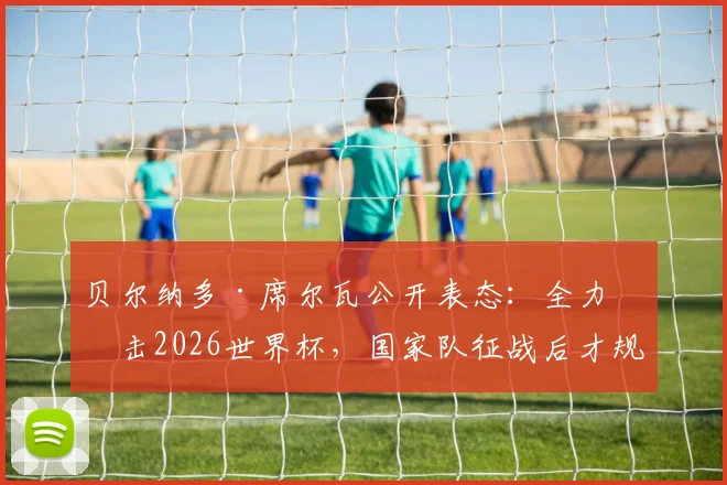 贝尔纳多·席尔瓦公开表态:全力冲击2026世界杯,国家队征战后才规划俱乐部未来去向