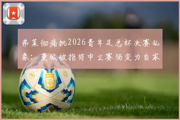 弗莱彻痛批2026青年足总杯决赛乱象：曼城被指将中立赛场变为自家主场，青训公平性遭严重质疑